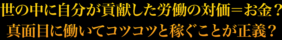 世の中に自分が貢献した労働の対価＝お金？真面目に働いてコツコツと稼ぐことが正義？