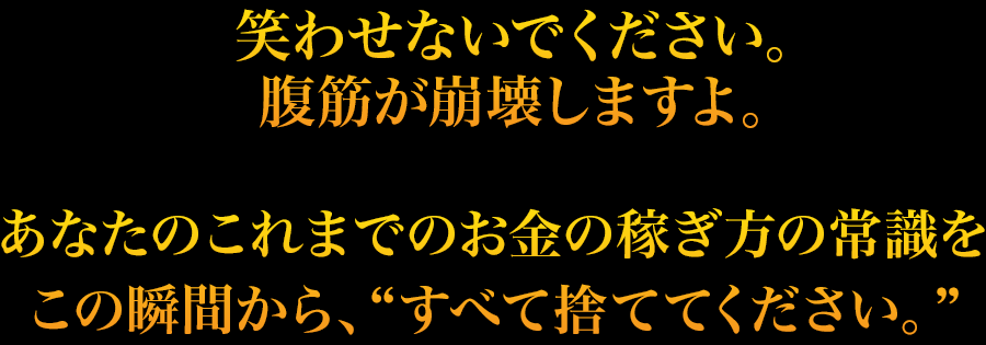 笑わせないでください。
腹筋が崩壊しますよ。あなたのこれまでのお金の稼ぎ方の常識をこの瞬間から、“すべて捨ててください。”