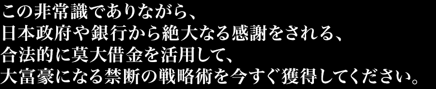 この非常識でありながら、日本政府や銀行から絶大なる感謝をされる、合法的に莫大借金を活用して、大富豪になる禁断の戦略術を今すぐ獲得してください。