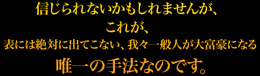 信じられないかもしれませんが、これが、表には絶対に出てこない、我々一般人が大富豪になる唯一の手法なのです。